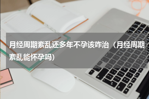 月经周期紊乱还多年不孕该咋治（月经周期紊乱能怀孕吗）