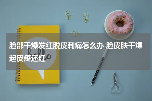 脸部干燥发红脱皮刺痛怎么办 脸皮肤干燥起皮疼还红