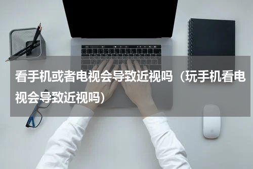 看手机或者电视会导致近视吗（玩手机看电视会导致近视吗）