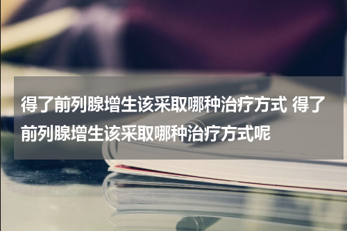 得了前列腺增生该采取哪种治疗方式 得了前列腺增生该采取哪种治疗方式呢