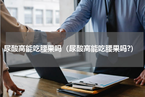 尿酸高能吃腰果吗（尿酸高能吃腰果吗?）