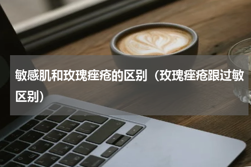 敏感肌和玫瑰痤疮的区别（玫瑰痤疮跟过敏区别）