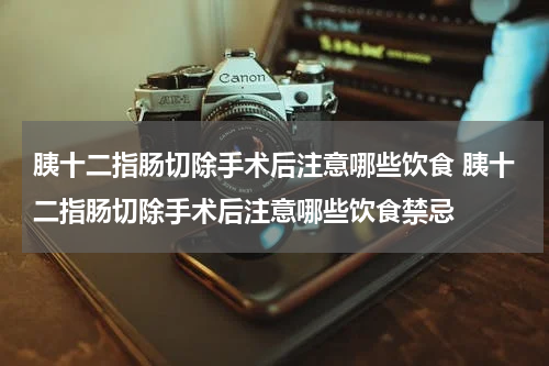 胰十二指肠切除手术后注意哪些饮食 胰十二指肠切除手术后注意哪些饮食禁忌