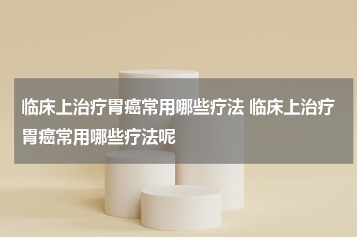 临床上治疗胃癌常用哪些疗法 临床上治疗胃癌常用哪些疗法呢