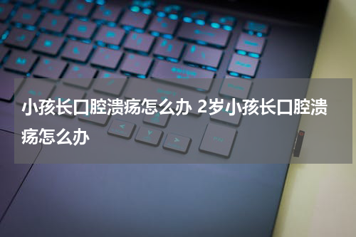 小孩长口腔溃疡怎么办 2岁小孩长口腔溃疡怎么办