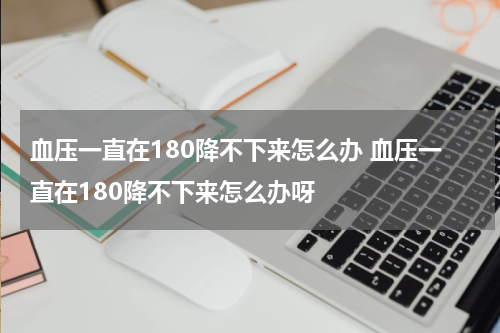 血压一直在180降不下来怎么办 血压一直在180降不下来怎么办呀