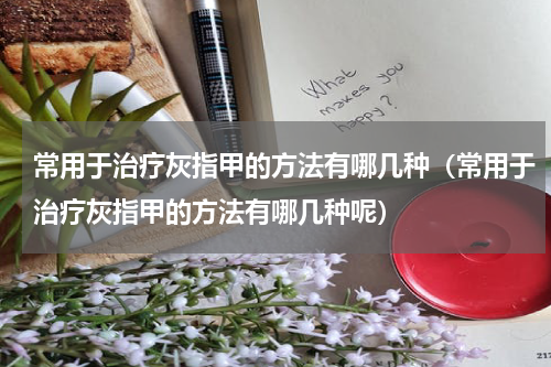常用于治疗灰指甲的方法有哪几种（常用于治疗灰指甲的方法有哪几种呢）