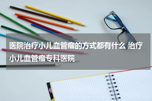 医院治疗小儿血管瘤的方式都有什么 治疗小儿血管瘤专科医院