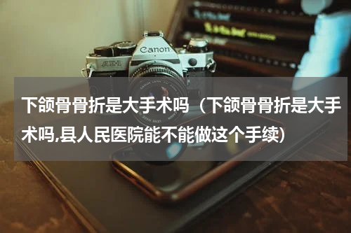 下颌骨骨折是大手术吗（下颌骨骨折是大手术吗,县人民医院能不能做这个手续）