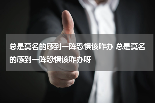 总是莫名的感到一阵恐惧该咋办 总是莫名的感到一阵恐惧该咋办呀