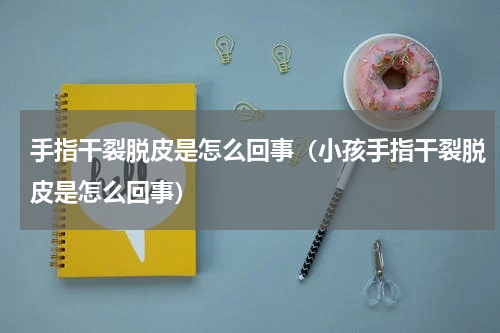 手指干裂脱皮是怎么回事（小孩手指干裂脱皮是怎么回事）