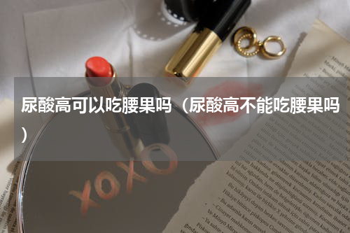 尿酸高可以吃腰果吗（尿酸高不能吃腰果吗）