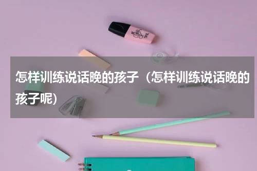 怎样训练说话晚的孩子（怎样训练说话晚的孩子呢）