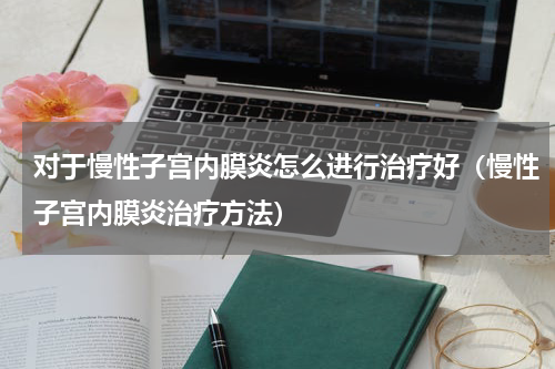 对于慢性子宫内膜炎怎么进行治疗好（慢性子宫内膜炎治疗方法）