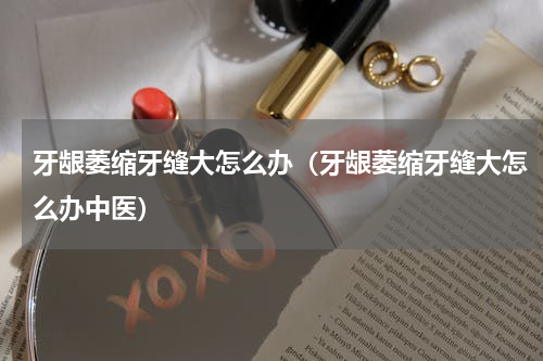 牙龈萎缩牙缝大怎么办（牙龈萎缩牙缝大怎么办中医）