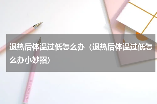 退热后体温过低怎么办（退热后体温过低怎么办小妙招）