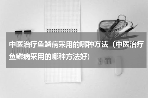 中医治疗鱼鳞病采用的哪种方法（中医治疗鱼鳞病采用的哪种方法好）