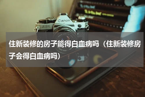 住新装修的房子能得白血病吗（住新装修房子会得白血病吗）