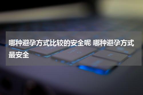 哪种避孕方式比较的安全呢 哪种避孕方式最安全