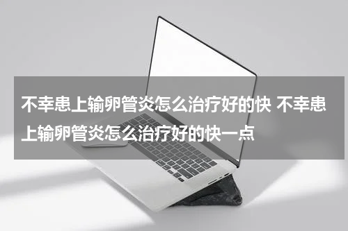 不幸患上输卵管炎怎么治疗好的快 不幸患上输卵管炎怎么治疗好的快一点