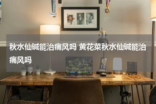秋水仙碱能治痛风吗 黄花菜秋水仙碱能治痛风吗