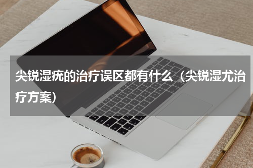 尖锐湿疣的治疗误区都有什么（尖锐湿尤治疗方案）