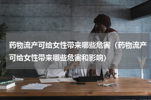 药物流产可给女性带来哪些危害（药物流产可给女性带来哪些危害和影响）