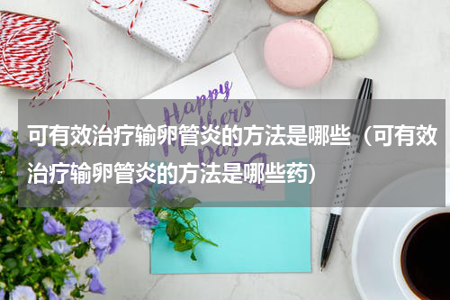 可有效治疗输卵管炎的方法是哪些（可有效治疗输卵管炎的方法是哪些药）