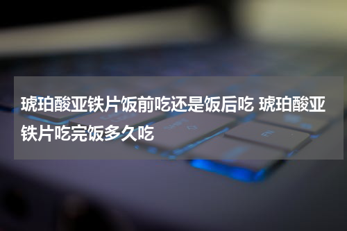 琥珀酸亚铁片饭前吃还是饭后吃 琥珀酸亚铁片吃完饭多久吃