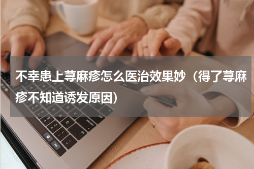 不幸患上荨麻疹怎么医治效果妙（得了荨麻疹不知道诱发原因）