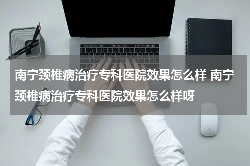 南宁颈椎病治疗专科医院效果怎么样 南宁颈椎病治疗专科医院效果怎么样呀
