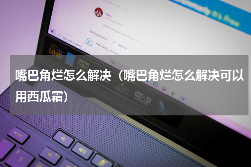 嘴巴角烂怎么解决（嘴巴角烂怎么解决可以用西瓜霜）