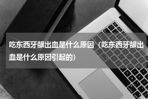 吃东西牙龈出血是什么原因（吃东西牙龈出血是什么原因引起的）