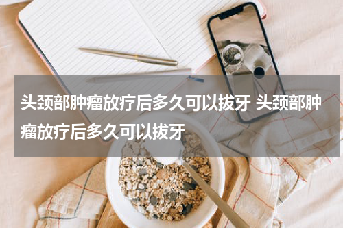 头颈部肿瘤放疗后多久可以拔牙 头颈部肿瘤放疗后多久可以拔牙
