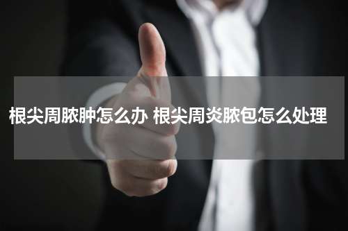 根尖周脓肿怎么办 根尖周炎脓包怎么处理