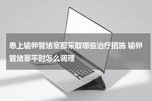 患上输卵管堵塞那采取哪些治疗措施 输卵管堵塞平时怎么调理