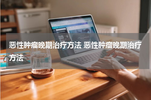 恶性肿瘤晚期治疗方法 恶性肿瘤晚期治疗方法