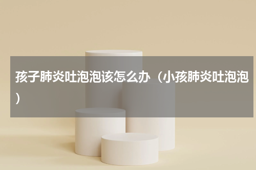 孩子肺炎吐泡泡该怎么办（小孩肺炎吐泡泡）