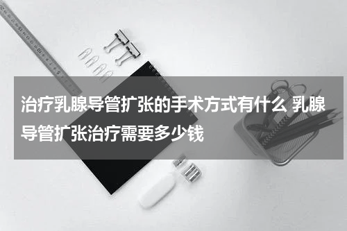 治疗乳腺导管扩张的手术方式有什么 乳腺导管扩张治疗需要多少钱
