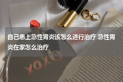 自己患上急性胃炎该怎么进行治疗 急性胃炎在家怎么治疗