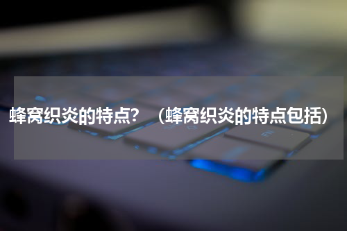 蜂窝织炎的特点？（蜂窝织炎的特点包括）
