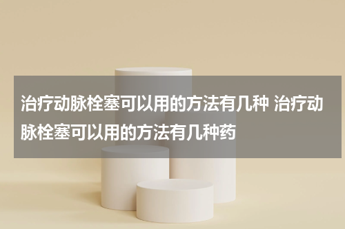 治疗动脉栓塞可以用的方法有几种 治疗动脉栓塞可以用的方法有几种药