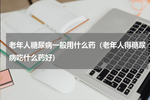 老年人糖尿病一般用什么药（老年人得糖尿病吃什么药好）