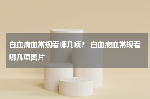 白血病血常规看哪几项？ 白血病血常规看哪几项图片