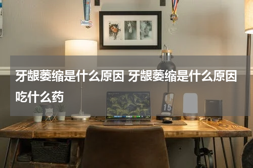 牙龈萎缩是什么原因 牙龈萎缩是什么原因吃什么药