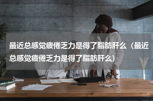 最近总感觉疲倦乏力是得了脂肪肝么（最近总感觉疲倦乏力是得了脂肪肝么）