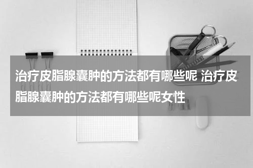 治疗皮脂腺囊肿的方法都有哪些呢 治疗皮脂腺囊肿的方法都有哪些呢女性