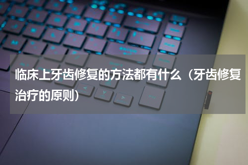 临床上牙齿修复的方法都有什么（牙齿修复治疗的原则）