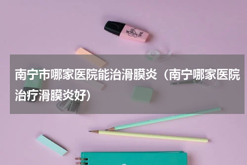 南宁市哪家医院能治滑膜炎（南宁哪家医院治疗滑膜炎好）