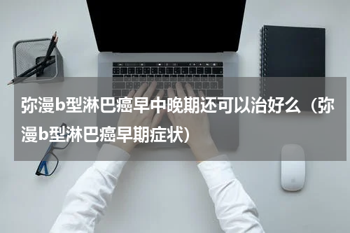弥漫b型淋巴癌早中晚期还可以治好么（弥漫b型淋巴癌早期症状）